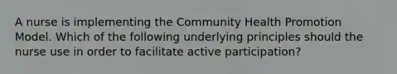 A nurse is implementing the Community Health Promotion Model. Which of the following underlying principles should the nurse use in order to facilitate active participation?