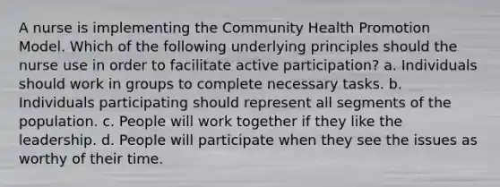 A nurse is implementing the Community Health Promotion Model. Which of the following underlying principles should the nurse use in order to facilitate active participation? a. Individuals should work in groups to complete necessary tasks. b. Individuals participating should represent all segments of the population. c. People will work together if they like the leadership. d. People will participate when they see the issues as worthy of their time.