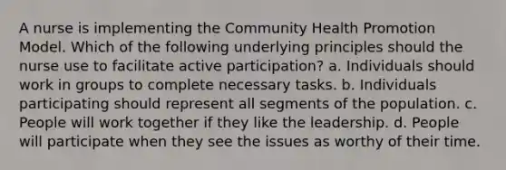 A nurse is implementing the Community Health Promotion Model. Which of the following underlying principles should the nurse use to facilitate active participation? a. Individuals should work in groups to complete necessary tasks. b. Individuals participating should represent all segments of the population. c. People will work together if they like the leadership. d. People will participate when they see the issues as worthy of their time.