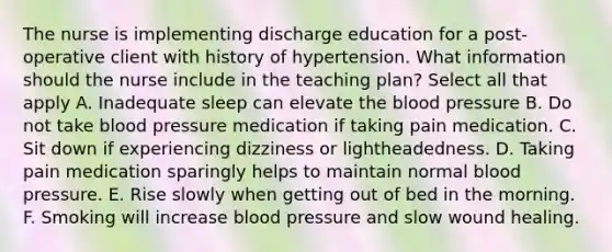 The nurse is implementing discharge education for a post-operative client with history of hypertension. What information should the nurse include in the teaching plan? Select all that apply A. Inadequate sleep can elevate the blood pressure B. Do not take blood pressure medication if taking pain medication. C. Sit down if experiencing dizziness or lightheadedness. D. Taking pain medication sparingly helps to maintain normal blood pressure. E. Rise slowly when getting out of bed in the morning. F. Smoking will increase blood pressure and slow wound healing.