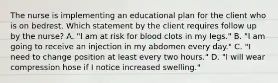 The nurse is implementing an educational plan for the client who is on bedrest. Which statement by the client requires follow up by the nurse? A. "I am at risk for blood clots in my legs." B. "I am going to receive an injection in my abdomen every day." C. "I need to change position at least every two hours." D. "I will wear compression hose if I notice increased swelling."