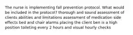 The nurse is implementing fall prevention protocol. What would be included in the protocol? thorough and sound assessment of clients abilities and limitations assessment of medication side effects bed and chair alarms placing the client ben is a high position toileting every 2 hours and visual hourly checks