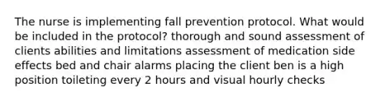 The nurse is implementing fall prevention protocol. What would be included in the protocol? thorough and sound assessment of clients abilities and limitations assessment of medication side effects bed and chair alarms placing the client ben is a high position toileting every 2 hours and visual hourly checks