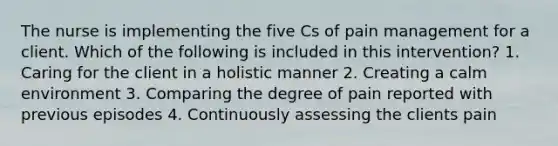 The nurse is implementing the five Cs of pain management for a client. Which of the following is included in this intervention? 1. Caring for the client in a holistic manner 2. Creating a calm environment 3. Comparing the degree of pain reported with previous episodes 4. Continuously assessing the clients pain