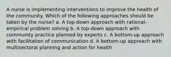 A nurse is implementing interventions to improve the health of the community. Which of the following approaches should be taken by the nurse? a. A top-down approach with rational-empirical problem solving b. A top-down approach with community practice planned by experts c. A bottom-up approach with facilitation of communication d. A bottom-up approach with multisectoral planning and action for health