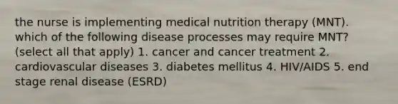 the nurse is implementing medical nutrition therapy (MNT). which of the following disease processes may require MNT? (select all that apply) 1. cancer and cancer treatment 2. cardiovascular diseases 3. diabetes mellitus 4. HIV/AIDS 5. end stage renal disease (ESRD)