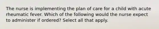 The nurse is implementing the plan of care for a child with acute rheumatic fever. Which of the following would the nurse expect to administer if ordered? Select all that apply.