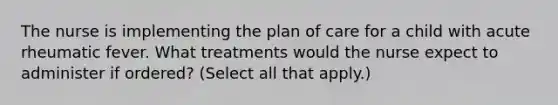 The nurse is implementing the plan of care for a child with acute rheumatic fever. What treatments would the nurse expect to administer if ordered? (Select all that apply.)