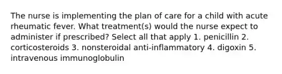 The nurse is implementing the plan of care for a child with acute rheumatic fever. What treatment(s) would the nurse expect to administer if prescribed? Select all that apply 1. penicillin 2. corticosteroids 3. nonsteroidal anti-inflammatory 4. digoxin 5. intravenous immunoglobulin