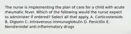 The nurse is implementing the plan of care for a child with acute rheumatic fever. Which of the following would the nurse expect to administer if ordered? Select all that apply. A. Corticosteroids B. Digoxin C. Intravenous immunoglobulin D. Penicillin E. Nonsteroidal anti-inflammatory drugs