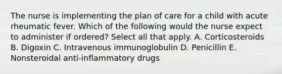 The nurse is implementing the plan of care for a child with acute rheumatic fever. Which of the following would the nurse expect to administer if ordered? Select all that apply. A. Corticosteroids B. Digoxin C. Intravenous immunoglobulin D. Penicillin E. Nonsteroidal anti-inflammatory drugs