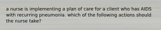 a nurse is implementing a plan of care for a client who has AIDS with recurring pneumonia. which of the following actions should the nurse take?