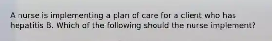 A nurse is implementing a plan of care for a client who has hepatitis B. Which of the following should the nurse implement?