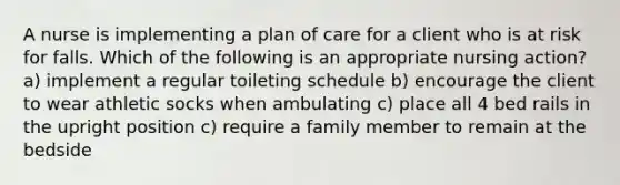 A nurse is implementing a plan of care for a client who is at risk for falls. Which of the following is an appropriate nursing action? a) implement a regular toileting schedule b) encourage the client to wear athletic socks when ambulating c) place all 4 bed rails in the upright position c) require a family member to remain at the bedside