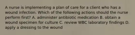 A nurse is implementing a plan of care for a client who has a wound infection. Which of the following actions should the nurse perform first? A. administer antibiotic medication B. obtain a wound specimen for culture C. review WBC laboratory findings D. apply a dressing to the wound