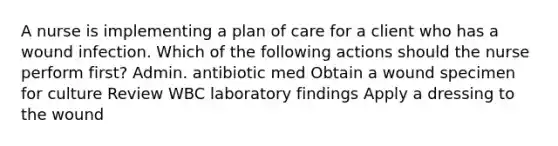 A nurse is implementing a plan of care for a client who has a wound infection. Which of the following actions should the nurse perform first? Admin. antibiotic med Obtain a wound specimen for culture Review WBC laboratory findings Apply a dressing to the wound