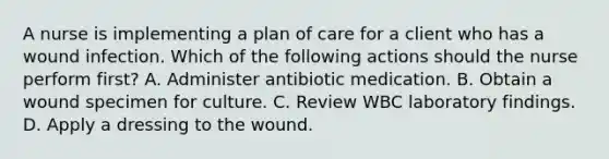 A nurse is implementing a plan of care for a client who has a wound infection. Which of the following actions should the nurse perform first? A. Administer antibiotic medication. B. Obtain a wound specimen for culture. C. Review WBC laboratory findings. D. Apply a dressing to the wound.