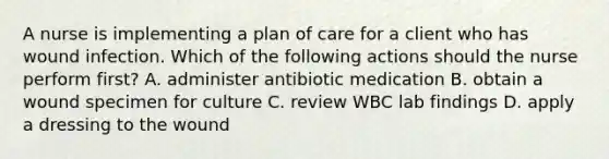 A nurse is implementing a plan of care for a client who has wound infection. Which of the following actions should the nurse perform first? A. administer antibiotic medication B. obtain a wound specimen for culture C. review WBC lab findings D. apply a dressing to the wound