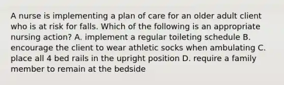 A nurse is implementing a plan of care for an older adult client who is at risk for falls. Which of the following is an appropriate nursing action? A. implement a regular toileting schedule B. encourage the client to wear athletic socks when ambulating C. place all 4 bed rails in the upright position D. require a family member to remain at the bedside