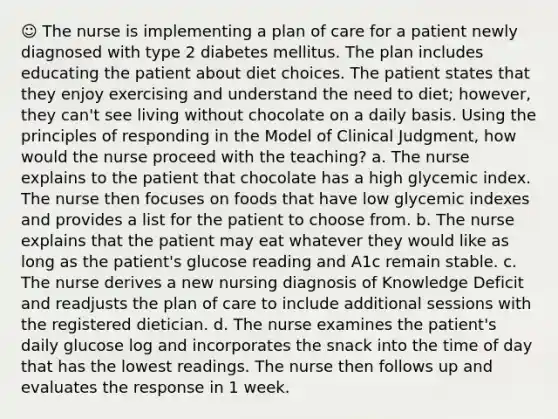 ☺ The nurse is implementing a plan of care for a patient newly diagnosed with type 2 diabetes mellitus. The plan includes educating the patient about diet choices. The patient states that they enjoy exercising and understand the need to diet; however, they can't see living without chocolate on a daily basis. Using the principles of responding in the Model of Clinical Judgment, how would the nurse proceed with the teaching? a. The nurse explains to the patient that chocolate has a high glycemic index. The nurse then focuses on foods that have low glycemic indexes and provides a list for the patient to choose from. b. The nurse explains that the patient may eat whatever they would like as long as the patient's glucose reading and A1c remain stable. c. The nurse derives a new nursing diagnosis of Knowledge Deficit and readjusts the plan of care to include additional sessions with the registered dietician. d. The nurse examines the patient's daily glucose log and incorporates the snack into the time of day that has the lowest readings. The nurse then follows up and evaluates the response in 1 week.