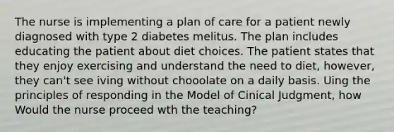 The nurse is implementing a plan of care for a patient newly diagnosed with type 2 diabetes melitus. The plan includes educating the patient about diet choices. The patient states that they enjoy exercising and understand the need to diet, however, they can't see iving without chooolate on a daily basis. Uing the principles of responding in the Model of Cinical Judgment, how Would the nurse proceed wth the teaching?