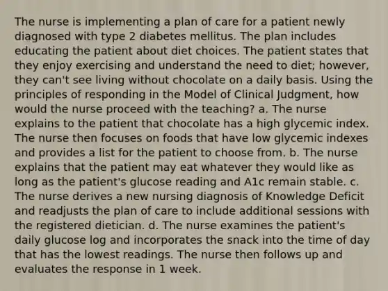 The nurse is implementing a plan of care for a patient newly diagnosed with type 2 diabetes mellitus. The plan includes educating the patient about diet choices. The patient states that they enjoy exercising and understand the need to diet; however, they can't see living without chocolate on a daily basis. Using the principles of responding in the Model of Clinical Judgment, how would the nurse proceed with the teaching? a. The nurse explains to the patient that chocolate has a high glycemic index. The nurse then focuses on foods that have low glycemic indexes and provides a list for the patient to choose from. b. The nurse explains that the patient may eat whatever they would like as long as the patient's glucose reading and A1c remain stable. c. The nurse derives a new nursing diagnosis of Knowledge Deficit and readjusts the plan of care to include additional sessions with the registered dietician. d. The nurse examines the patient's daily glucose log and incorporates the snack into the time of day that has the lowest readings. The nurse then follows up and evaluates the response in 1 week.