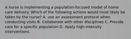 A nurse is implementing a population-focused model of home care delivery. Which of the following actions would most likely be taken by the nurse? A. use an assessment protocol when conducting visits B. Collaborate with other disciplines C. Provide care for a specific population D. Apply high-intensity interventions