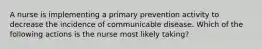 A nurse is implementing a primary prevention activity to decrease the incidence of communicable disease. Which of the following actions is the nurse most likely taking?