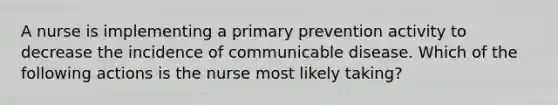 A nurse is implementing a primary prevention activity to decrease the incidence of communicable disease. Which of the following actions is the nurse most likely taking?