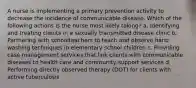 A nurse is implementing a primary prevention activity to decrease the incidence of communicable disease. Which of the following actions is the nurse most likely taking? a. Identifying and treating clients in a sexually transmitted disease clinic b. Partnering with schoolteachers to teach and observe hand washing techniques in elementary school children c. Providing case management services that link clients with communicable diseases to health care and community support services d. Performing directly observed therapy (DOT) for clients with active tuberculosis