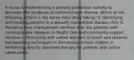 A nurse is implementing a primary prevention activity to decrease the incidence of communicable disease. Which of the following actions is the nurse most likely taking? a. Identifying and treating patients in a sexually transmitted disease clinic b. Providing case management services that link patients with communicable diseases to health care and community support services c. Partnering with school teachers to teach and observe handwashing techniques in elementary school children d. Performing directly observed therapy for patients with active tuberculosis