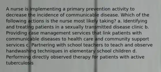 A nurse is implementing a primary prevention activity to decrease the incidence of communicable disease. Which of the following actions is the nurse most likely taking? a. Identifying and treating patients in a sexually transmitted disease clinic b. Providing case management services that link patients with communicable diseases to health care and community support services c. Partnering with school teachers to teach and observe handwashing techniques in elementary school children d. Performing directly observed therapy for patients with active tuberculosis