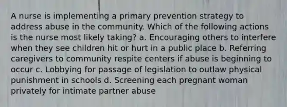 A nurse is implementing a primary prevention strategy to address abuse in the community. Which of the following actions is the nurse most likely taking? a. Encouraging others to interfere when they see children hit or hurt in a public place b. Referring caregivers to community respite centers if abuse is beginning to occur c. Lobbying for passage of legislation to outlaw physical punishment in schools d. Screening each pregnant woman privately for intimate partner abuse