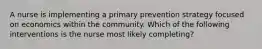 A nurse is implementing a primary prevention strategy focused on economics within the community. Which of the following interventions is the nurse most likely completing?