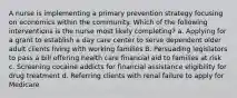 A nurse is implementing a primary prevention strategy focusing on economics within the community. Which of the following interventions is the nurse most likely completing? a. Applying for a grant to establish a day care center to serve dependent older adult clients living with working families B. Persuading legislators to pass a bill offering health care financial aid to families at risk c. Screening cocaine addicts for financial assistance eligibility for drug treatment d. Referring clients with renal failure to apply for Medicare