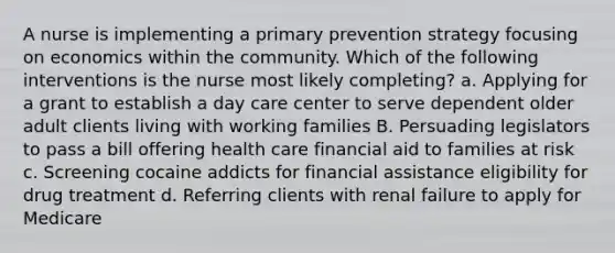 A nurse is implementing a primary prevention strategy focusing on economics within the community. Which of the following interventions is the nurse most likely completing? a. Applying for a grant to establish a day care center to serve dependent older adult clients living with working families B. Persuading legislators to pass a bill offering health care financial aid to families at risk c. Screening cocaine addicts for financial assistance eligibility for drug treatment d. Referring clients with renal failure to apply for Medicare