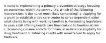 A nurse is implementing a primary prevention strategy focusing on economics within the community. Which of the following interventions is the nurse most likely completing? a. Applying for a grant to establish a day care center to serve dependent older adult clients living with working families b. Persuading legislators to pass a bill offering health care financial aid to families at risk c. Screening cocaine addicts for financial assistance eligibility for drug treatment d. Referring clients with renal failure to apply for Medicare