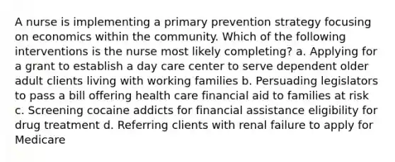 A nurse is implementing a primary prevention strategy focusing on economics within the community. Which of the following interventions is the nurse most likely completing? a. Applying for a grant to establish a day care center to serve dependent older adult clients living with working families b. Persuading legislators to pass a bill offering health care financial aid to families at risk c. Screening cocaine addicts for financial assistance eligibility for drug treatment d. Referring clients with renal failure to apply for Medicare