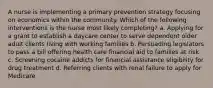 A nurse is implementing a primary prevention strategy focusing on economics within the community. Which of the following interventions is the nurse most likely completing? a. Applying for a grant to establish a daycare center to serve dependent older adult clients living with working families b. Persuading legislators to pass a bill offering health care financial aid to families at risk c. Screening cocaine addicts for financial assistance eligibility for drug treatment d. Referring clients with renal failure to apply for Medicare