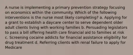 A nurse is implementing a primary prevention strategy focusing on economics within the community. Which of the following interventions is the nurse most likely completing? a. Applying for a grant to establish a daycare center to serve dependent older adult clients living with working families b. Persuading legislators to pass a bill offering health care financial aid to families at risk c. Screening cocaine addicts for financial assistance eligibility for drug treatment d. Referring clients with renal failure to apply for Medicare