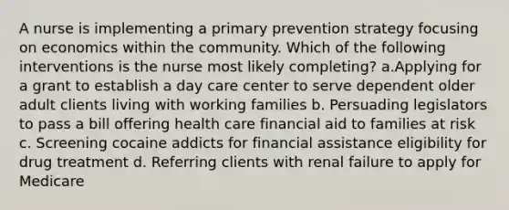 A nurse is implementing a primary prevention strategy focusing on economics within the community. Which of the following interventions is the nurse most likely completing? a.Applying for a grant to establish a day care center to serve dependent older adult clients living with working families b. Persuading legislators to pass a bill offering health care financial aid to families at risk c. Screening cocaine addicts for financial assistance eligibility for drug treatment d. Referring clients with renal failure to apply for Medicare