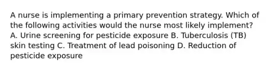 A nurse is implementing a primary prevention strategy. Which of the following activities would the nurse most likely implement? A. Urine screening for pesticide exposure B. Tuberculosis (TB) skin testing C. Treatment of lead poisoning D. Reduction of pesticide exposure