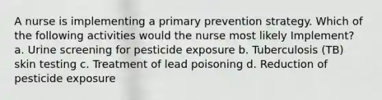 A nurse is implementing a primary prevention strategy. Which of the following activities would the nurse most likely Implement? a. Urine screening for pesticide exposure b. Tuberculosis (TB) skin testing c. Treatment of lead poisoning d. Reduction of pesticide exposure