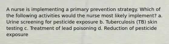 A nurse is implementing a primary prevention strategy. Which of the following activities would the nurse most likely implement? a. Urine screening for pesticide exposure b. Tuberculosis (TB) skin testing c. Treatment of lead poisoning d. Reduction of pesticide exposure