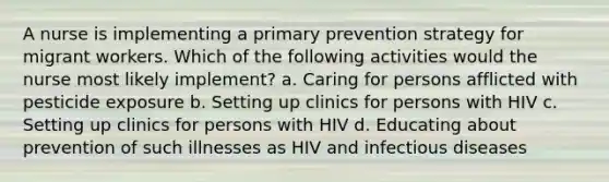 A nurse is implementing a primary prevention strategy for migrant workers. Which of the following activities would the nurse most likely implement? a. Caring for persons afflicted with pesticide exposure b. Setting up clinics for persons with HIV c. Setting up clinics for persons with HIV d. Educating about prevention of such illnesses as HIV and infectious diseases