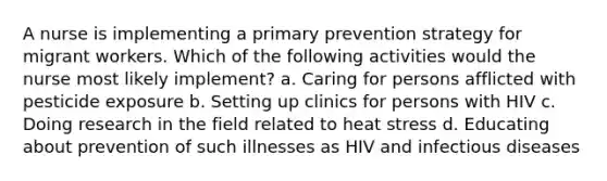 A nurse is implementing a primary prevention strategy for migrant workers. Which of the following activities would the nurse most likely implement? a. Caring for persons afflicted with pesticide exposure b. Setting up clinics for persons with HIV c. Doing research in the field related to heat stress d. Educating about prevention of such illnesses as HIV and infectious diseases