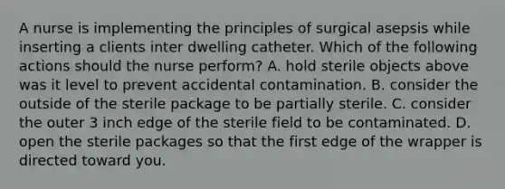 A nurse is implementing the principles of surgical asepsis while inserting a clients inter dwelling catheter. Which of the following actions should the nurse perform? A. hold sterile objects above was it level to prevent accidental contamination. B. consider the outside of the sterile package to be partially sterile. C. consider the outer 3 inch edge of the sterile field to be contaminated. D. open the sterile packages so that the first edge of the wrapper is directed toward you.