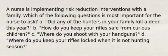 A nurse is implementing risk reduction interventions with a family. Which of the following questions is most important for the nurse to ask? a. "Did any of the hunters in your family kill a deer this year?" b. "How do you keep your rifles safe from curious children?" c. "Where do you shoot with your handguns?" d. "Where do you keep your rifles locked when it is not hunting season?"