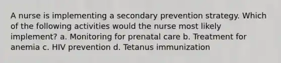 A nurse is implementing a secondary prevention strategy. Which of the following activities would the nurse most likely implement? a. Monitoring for prenatal care b. Treatment for anemia c. HIV prevention d. Tetanus immunization