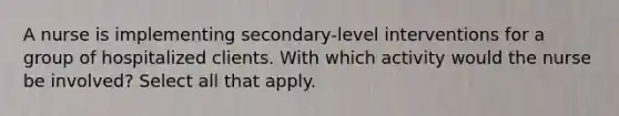 A nurse is implementing secondary-level interventions for a group of hospitalized clients. With which activity would the nurse be involved? Select all that apply.